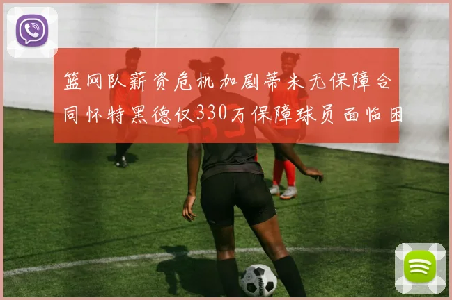篮网队薪资危机加剧蒂米无保障合同怀特黑德仅330万保障球员面临困境