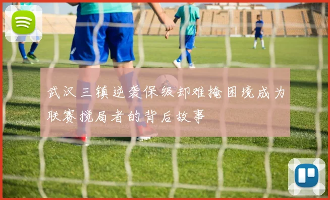 武汉三镇逆袭保级却难掩困境成为联赛搅局者的背后故事