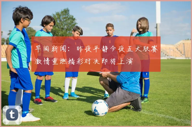 早间新闻：昨夜平静今夜五大联赛激情重燃精彩对决即将上演
