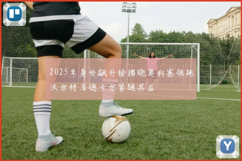 2025年身价飙升榜揭晓奥利塞领跑沃尔特马德卡尔紧随其后
