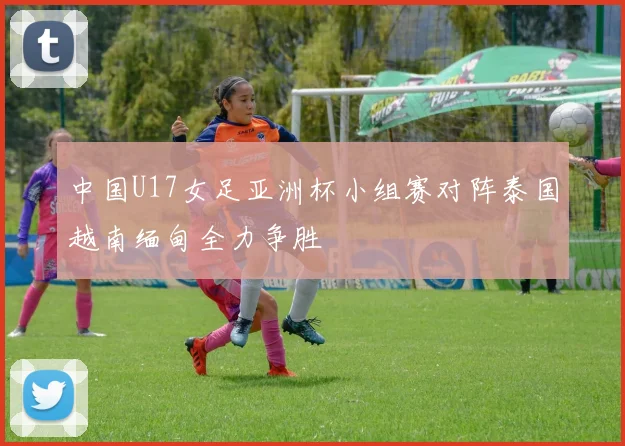 中国U17女足亚洲杯小组赛对阵泰国越南缅甸全力争胜