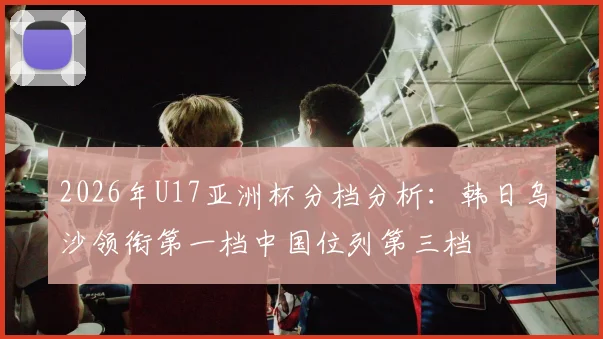 2026年U17亚洲杯分档分析：韩日乌沙领衔第一档中国位列第三档