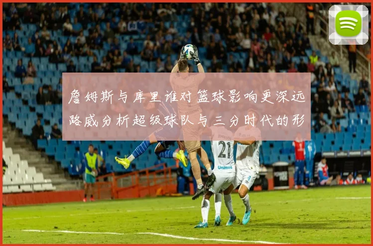 詹姆斯与库里谁对篮球影响更深远路威分析超级球队与三分时代的形成