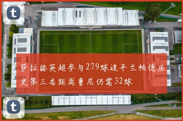 萨拉赫英超参与279球追平兰帕德历史第三名距离鲁尼仍需32球
