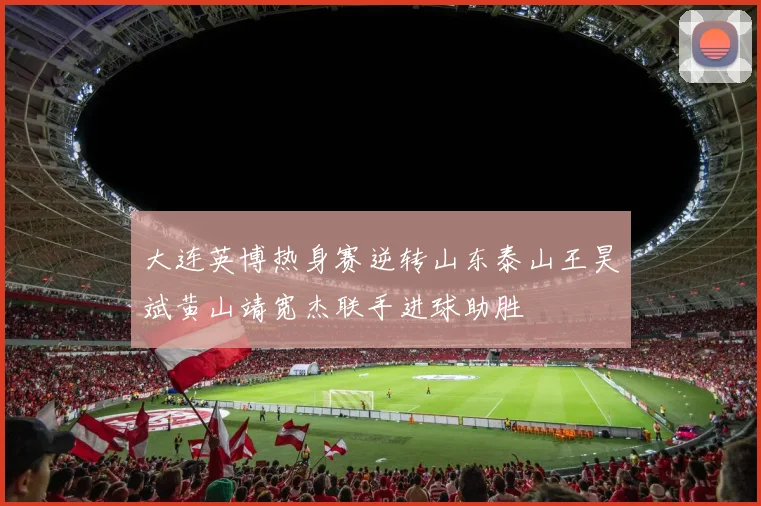 大连英博热身赛逆转山东泰山王昊斌黄山靖宽杰联手进球助胜