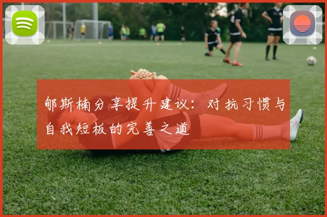郇斯楠分享提升建议：对抗习惯与自我短板的完善之道