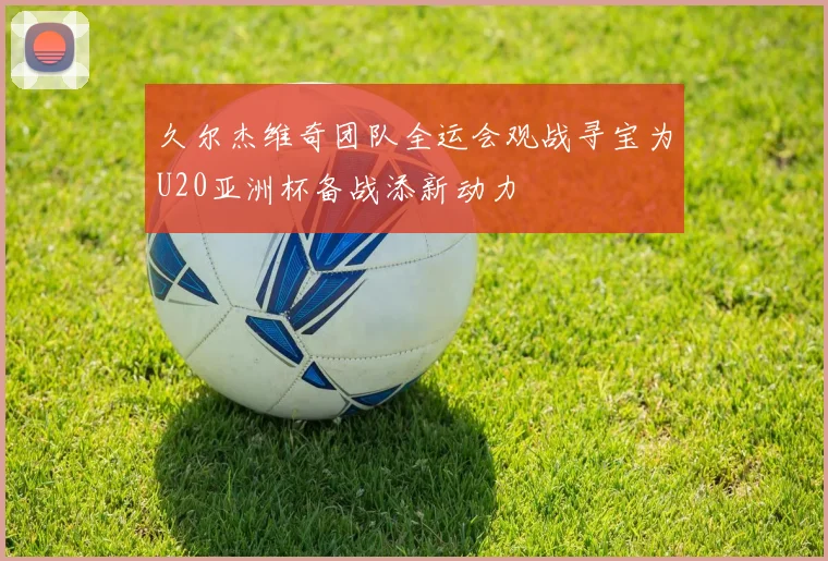 久尔杰维奇团队全运会观战寻宝为U20亚洲杯备战添新动力