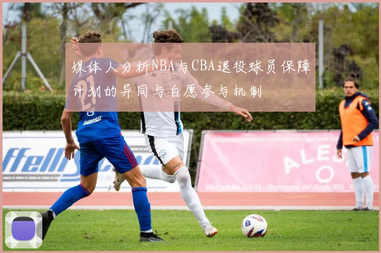 媒体人分析NBA与CBA退役球员保障计划的异同与自愿参与机制