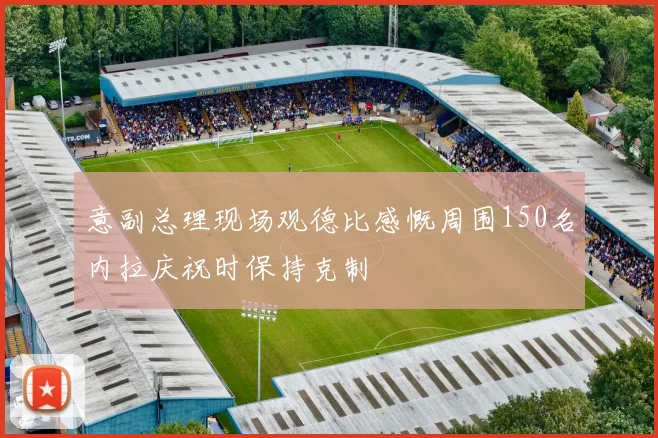 意副总理现场观德比感慨周围150名内拉庆祝时保持克制