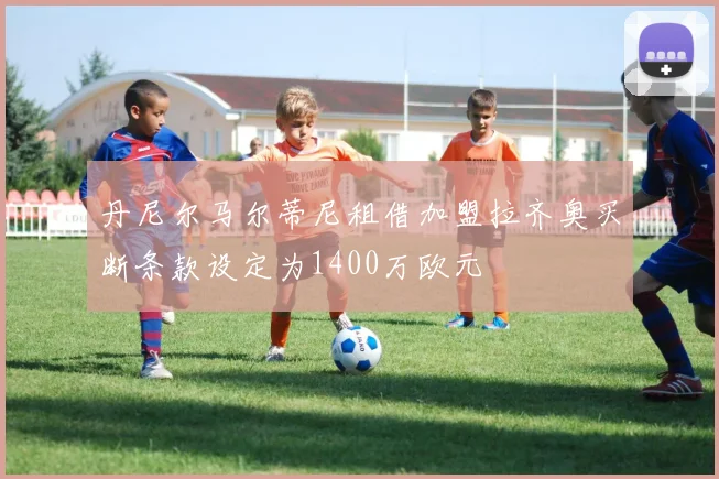 丹尼尔马尔蒂尼租借加盟拉齐奥买断条款设定为1400万欧元