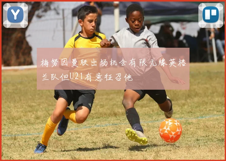 梅努因曼联出场机会有限无缘英格兰队但U21有意征召他