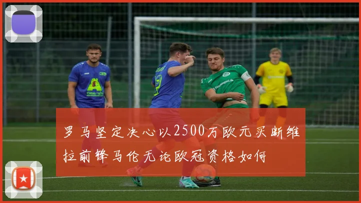 罗马坚定决心以2500万欧元买断维拉前锋马伦无论欧冠资格如何