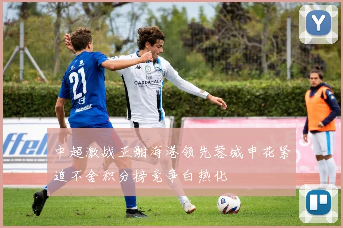 中超激战正酣海港领先蓉城申花紧追不舍积分榜竞争白热化