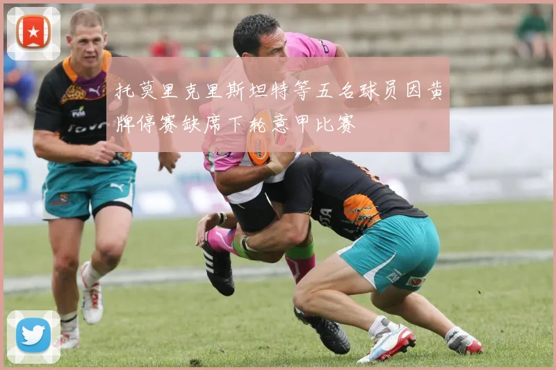 托莫里克里斯坦特等五名球员因黄牌停赛缺席下轮意甲比赛