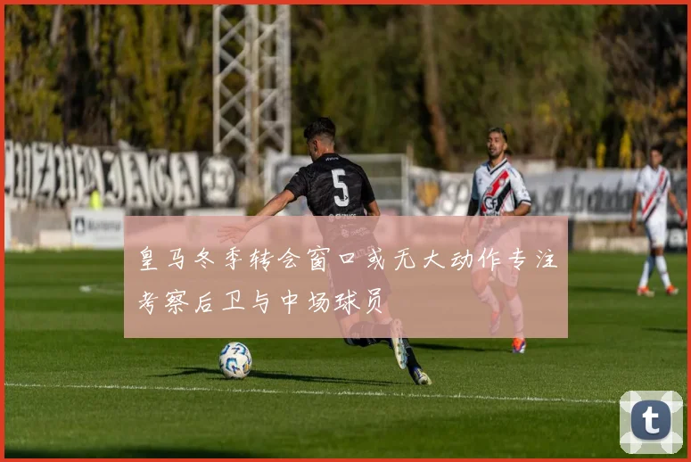 皇马冬季转会窗口或无大动作专注考察后卫与中场球员