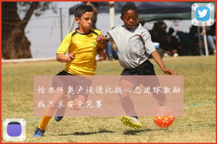 恰尔汗奥卢谈德比战心态进球激励我只求安全完赛